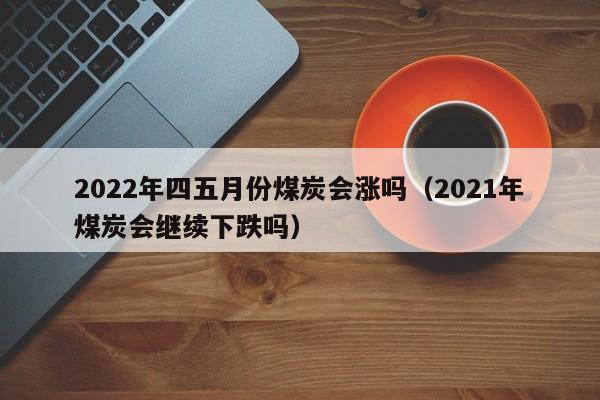 2022年四五月份煤炭会涨吗（2021年煤炭会继续下跌吗）