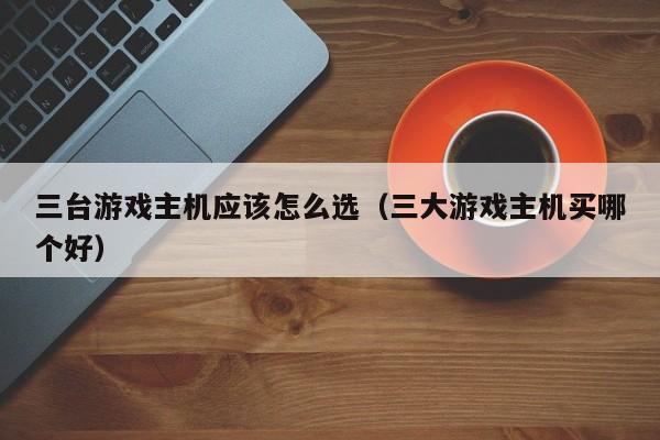 三台游戏主机应该怎么选（三大游戏主机买哪个好）