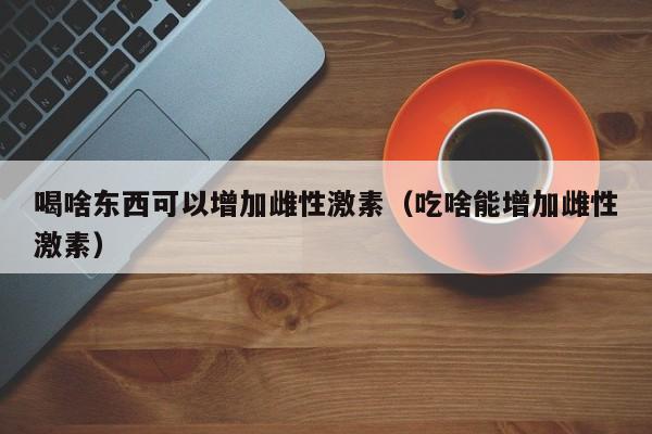 喝啥东西可以增加雌性激素（吃啥能增加雌性激素）