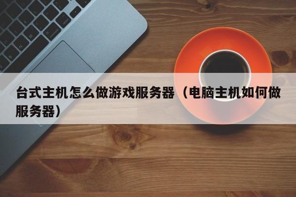 台式主机怎么做游戏服务器（电脑主机如何做服务器）