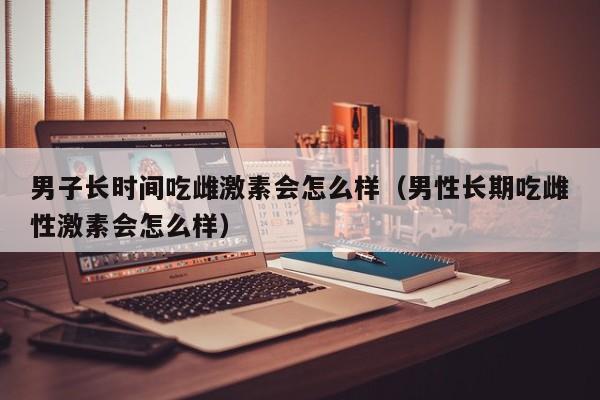 男子长时间吃雌激素会怎么样（男性长期吃雌性激素会怎么样）