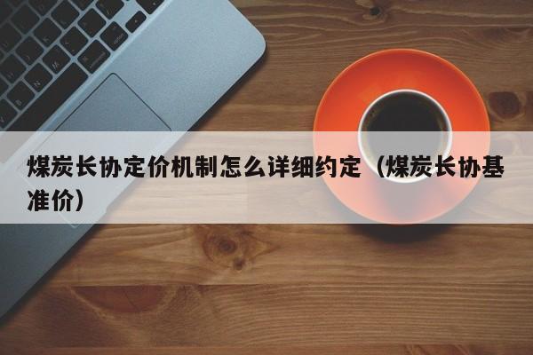 煤炭长协定价机制怎么详细约定（煤炭长协基准价）