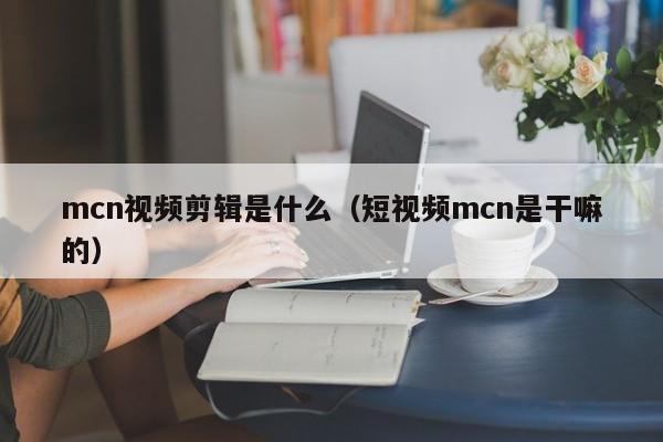 mcn视频剪辑是什么（短视频mcn是干嘛的）