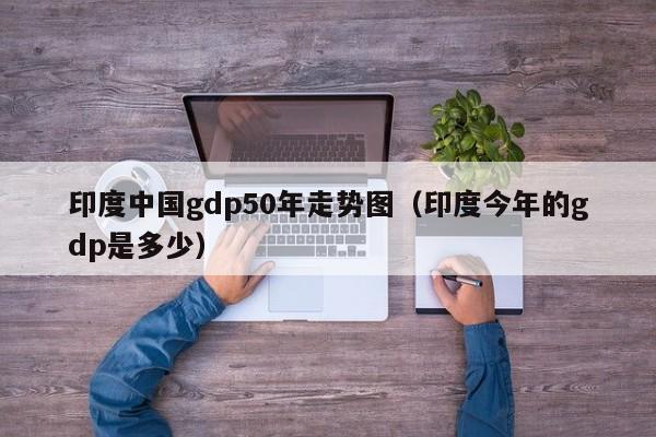 印度中国gdp50年走势图（印度今年的gdp是多少）