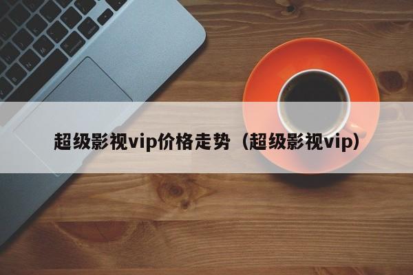 超级影视vip价格走势（超级影视vip）