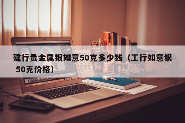 建行贵金属银如意50克多少钱（工行如意银 50克价格）