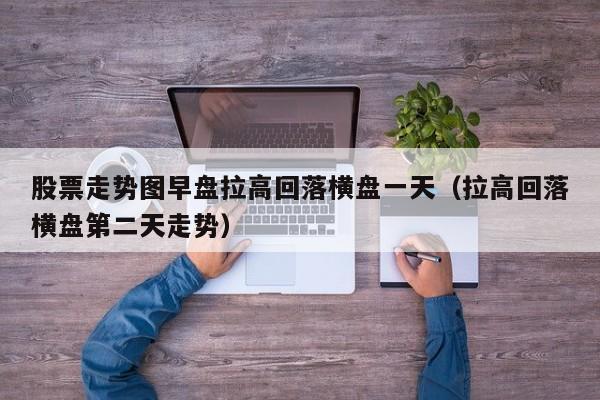 股票走势图早盘拉高回落横盘一天（拉高回落横盘第二天走势）
