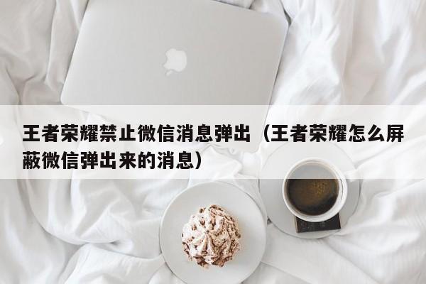 王者荣耀禁止微信消息弹出（王者荣耀怎么屏蔽微信弹出来的消息）