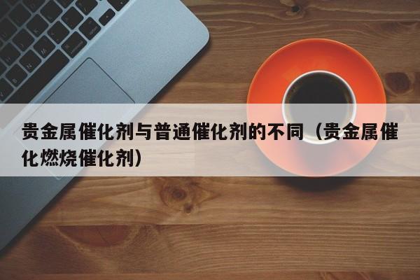 贵金属催化剂与普通催化剂的不同（贵金属催化燃烧催化剂）