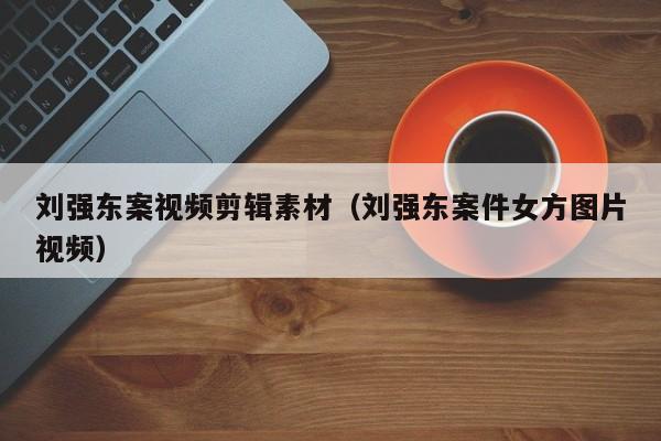 刘强东案视频剪辑素材（刘强东案件女方图片视频）