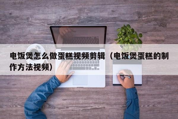 电饭煲怎么做蛋糕视频剪辑（电饭煲蛋糕的制作方法视频）
