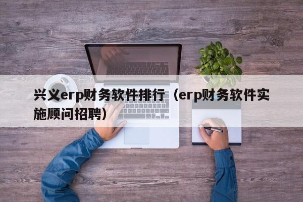 兴义erp财务软件排行（erp财务软件实施顾问招聘）