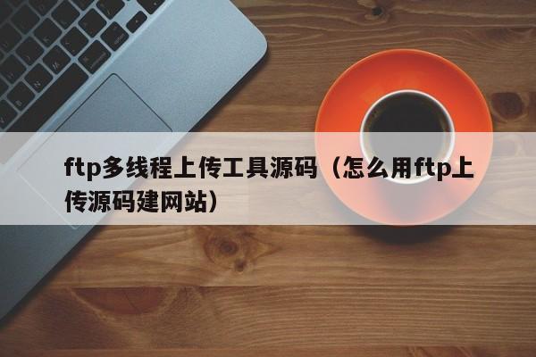 ftp多线程上传工具源码（怎么用ftp上传源码建网站）