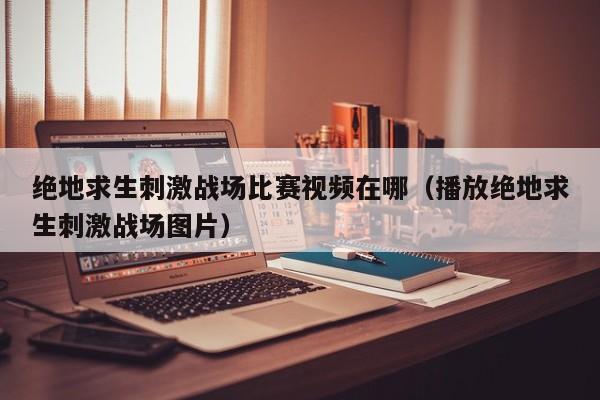 绝地求生刺激战场比赛视频在哪（播放绝地求生刺激战场图片）