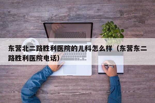 东营北二路胜利医院的儿科怎么样（东营东二路胜利医院电话）