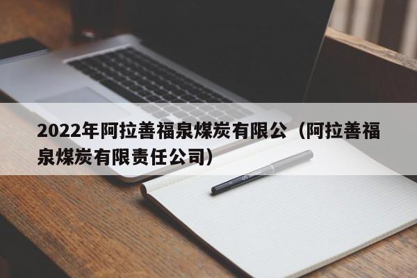 2022年阿拉善福泉煤炭有限公（阿拉善福泉煤炭有限责任公司）