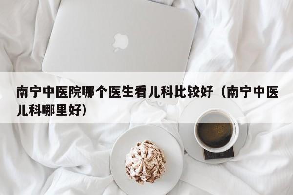 南宁中医院哪个医生看儿科比较好（南宁中医儿科哪里好）