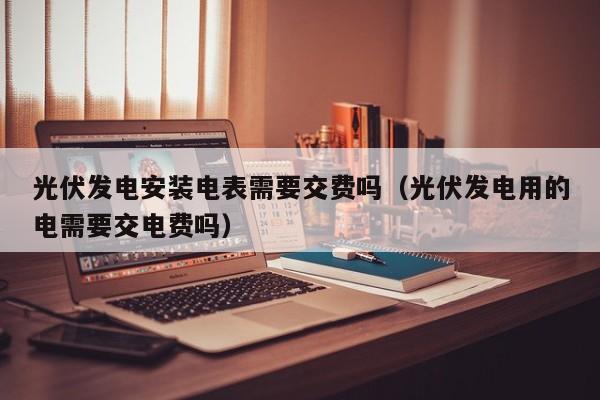 光伏发电安装电表需要交费吗（光伏发电用的电需要交电费吗）