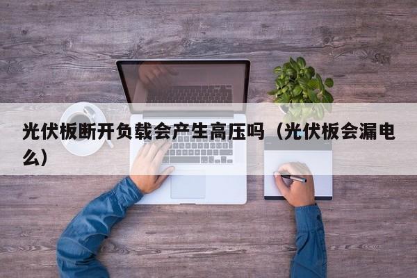 光伏板断开负载会产生高压吗（光伏板会漏电么）