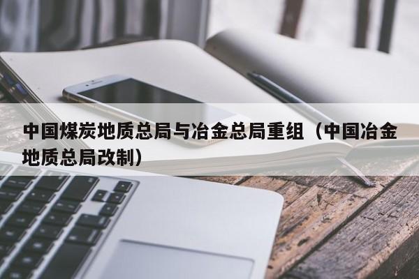 中国煤炭地质总局与冶金总局重组（中国冶金地质总局改制）
