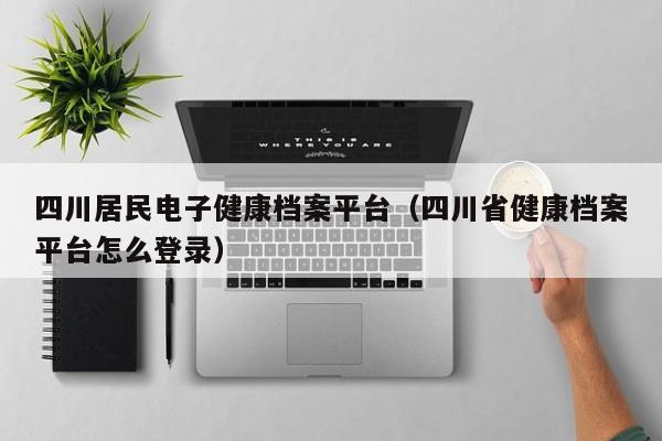 四川居民电子健康档案平台（四川省健康档案平台怎么登录）