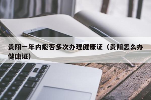 贵阳一年内能否多次办理健康证（贵阳怎么办健康证）