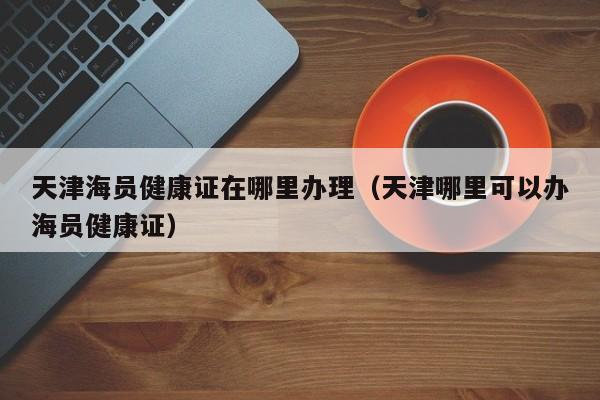 天津海员健康证在哪里办理（天津哪里可以办海员健康证）