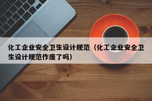 化工企业安全卫生设计规范（化工企业安全卫生设计规范作废了吗）