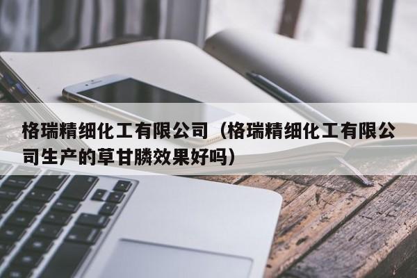 格瑞精细化工有限公司（格瑞精细化工有限公司生产的草甘膦效果好吗）