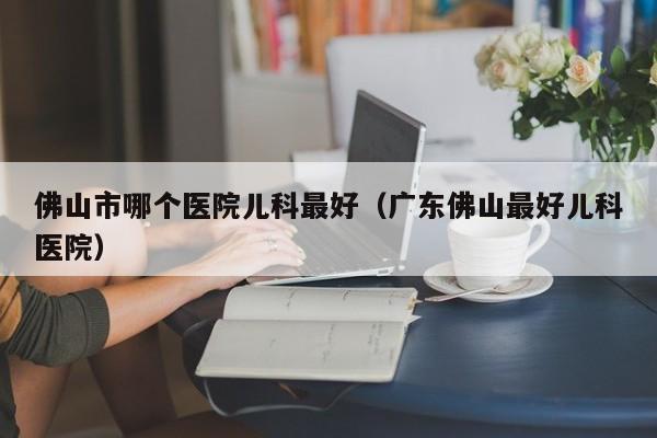 佛山市哪个医院儿科最好（广东佛山最好儿科医院）