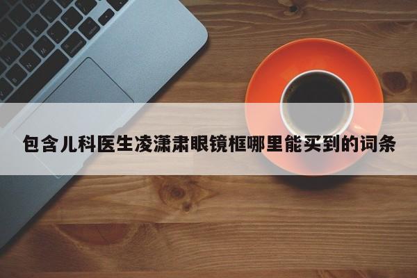 包含儿科医生凌潇肃眼镜框哪里能买到的词条