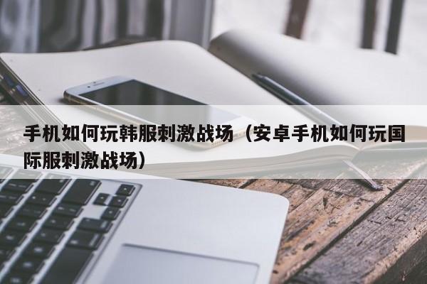 手机如何玩韩服刺激战场（安卓手机如何玩国际服刺激战场）
