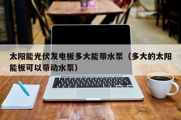 太阳能光伏发电板多大能带水泵（多大的太阳能板可以带动水泵）