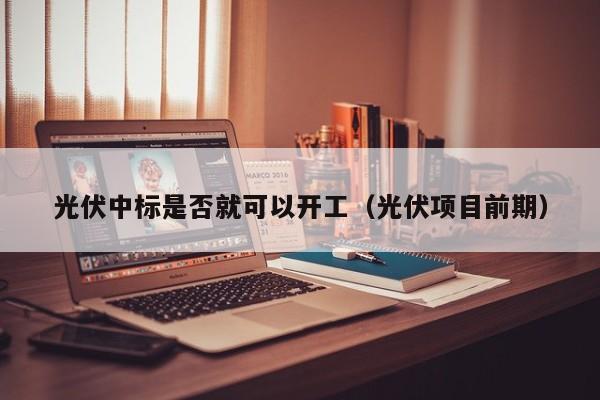 光伏中标是否就可以开工（光伏项目前期）