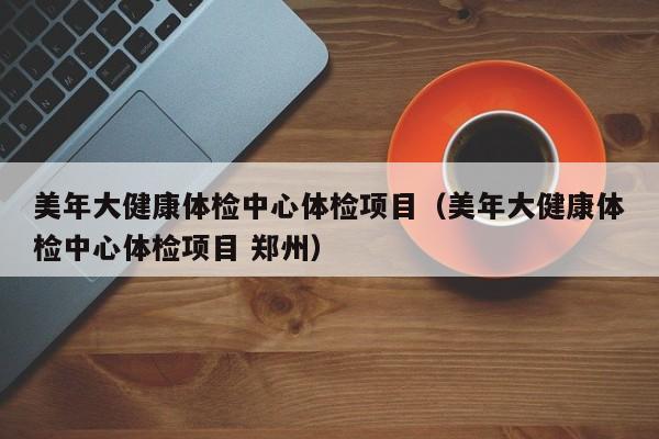 美年大健康体检中心体检项目（美年大健康体检中心体检项目 郑州）