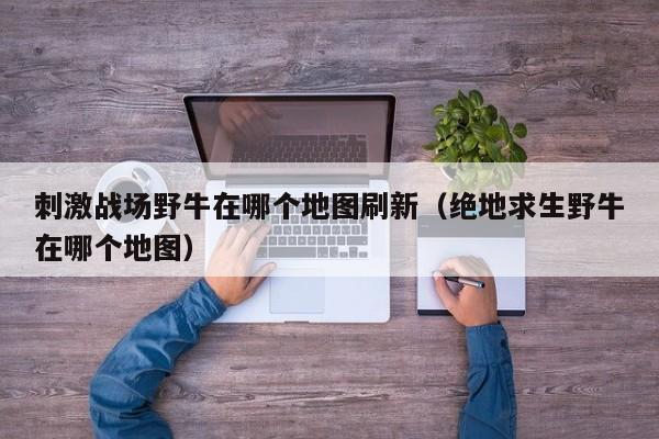 刺激战场野牛在哪个地图刷新（绝地求生野牛在哪个地图）