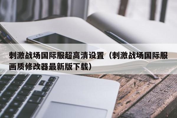 刺激战场国际服超高清设置（刺激战场国际服画质修改器最新版下载）