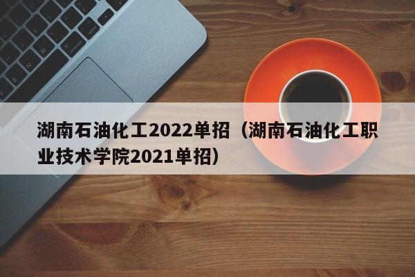 湖南石油化工2022单招（湖南石油化工职业技术学院2021单招）
