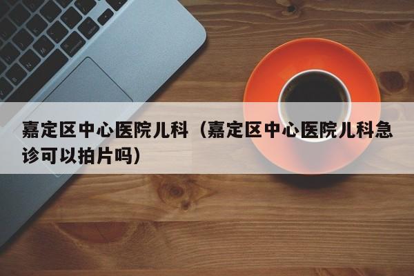 嘉定区中心医院儿科（嘉定区中心医院儿科急诊可以拍片吗）