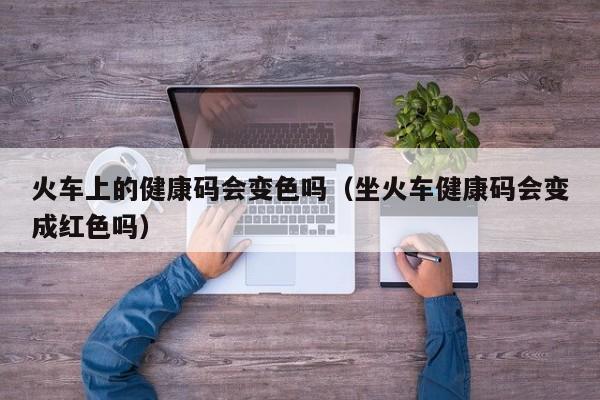 火车上的健康码会变色吗（坐火车健康码会变成红色吗）