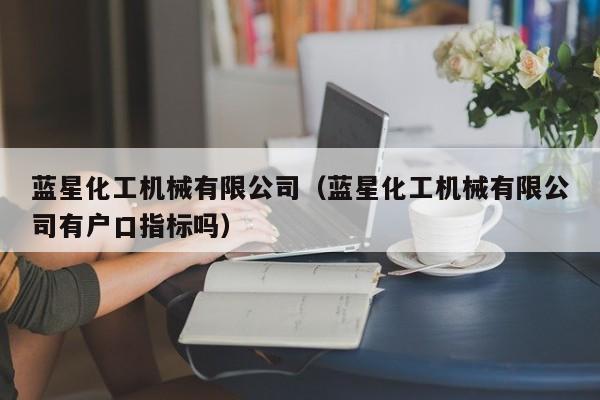 蓝星化工机械有限公司（蓝星化工机械有限公司有户口指标吗）