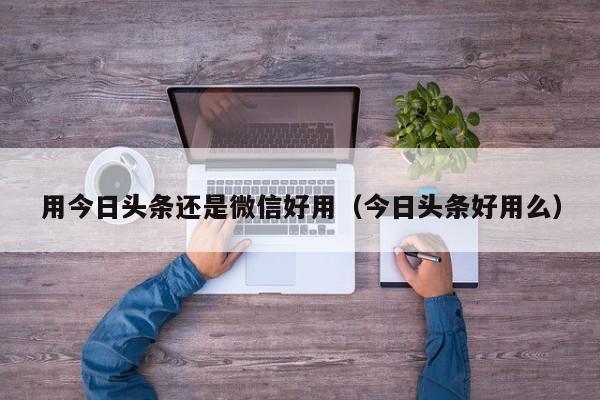 用今日头条还是微信好用（今日头条好用么）