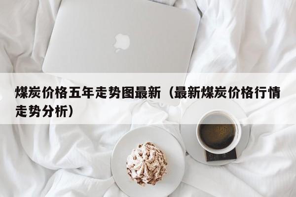 煤炭价格五年走势图最新（最新煤炭价格行情走势分析）