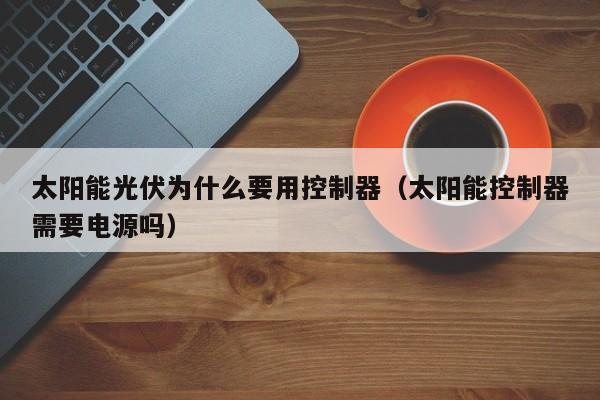 太阳能光伏为什么要用控制器（太阳能控制器需要电源吗）