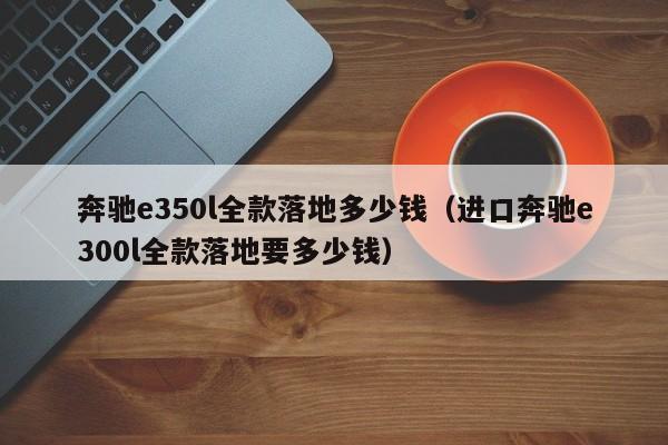 奔驰e350l全款落地多少钱（进口奔驰e300l全款落地要多少钱）