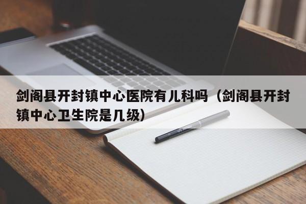 剑阁县开封镇中心医院有儿科吗（剑阁县开封镇中心卫生院是几级）