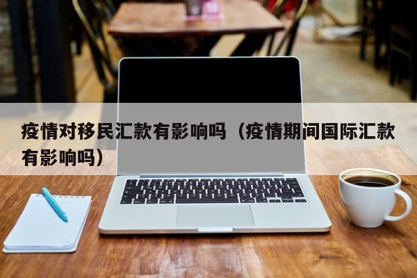 疫情对移民汇款有影响吗（疫情期间国际汇款有影响吗）