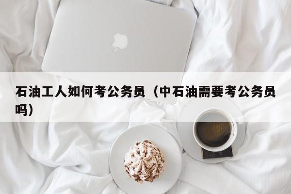 石油工人如何考公务员（中石油需要考公务员吗）