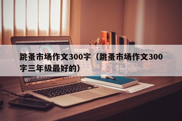 跳蚤市场作文300字（跳蚤市场作文300字三年级最好的）