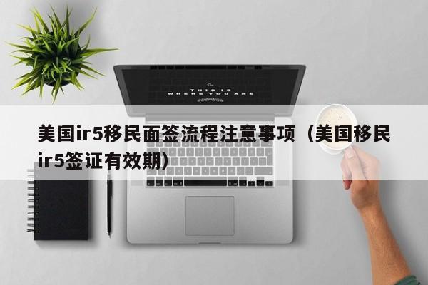 美国ir5移民面签流程注意事项（美国移民ir5签证有效期）